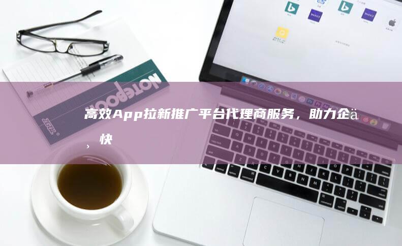 高效App拉新推广平台代理商服务，助力企业快速扩大用户群